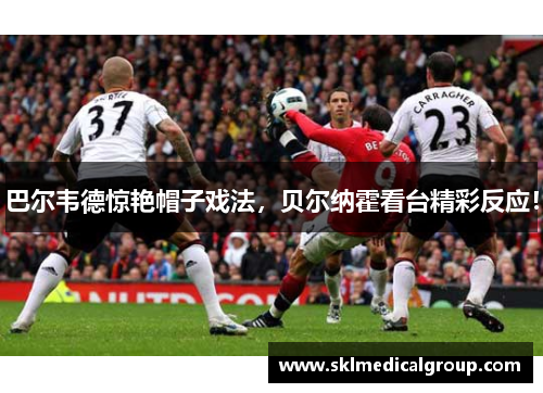 巴尔韦德惊艳帽子戏法，贝尔纳霍看台精彩反应！